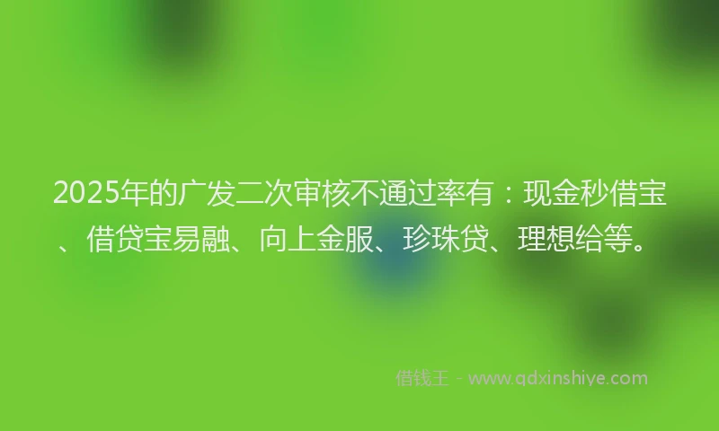 2025年的广发二次审核不通过率有：现金秒借宝、借贷宝易融、向上金服、珍珠贷、理想给等。
