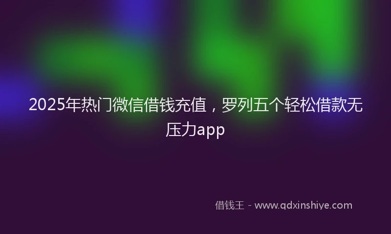 2025年热门微信借钱充值，罗列五个轻松借款无压力app