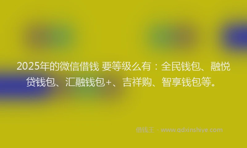 2025年的微信借钱 要等级么有：全民钱包、融悦贷钱包、汇融钱包+、吉祥购、智享钱包等。