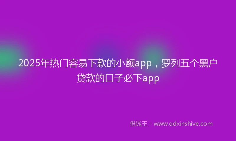 2025年热门容易下款的小额app，罗列五个黑户贷款的口子必下app