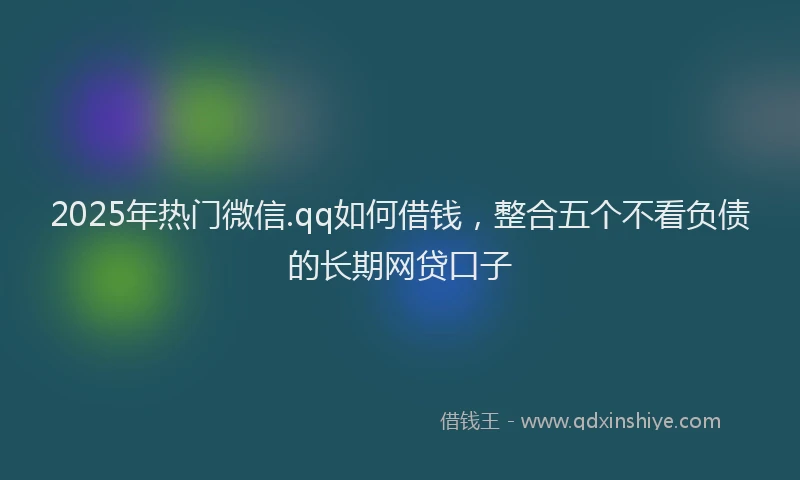 2025年热门微信.qq如何借钱，整合五个不看负债的长期网贷口子