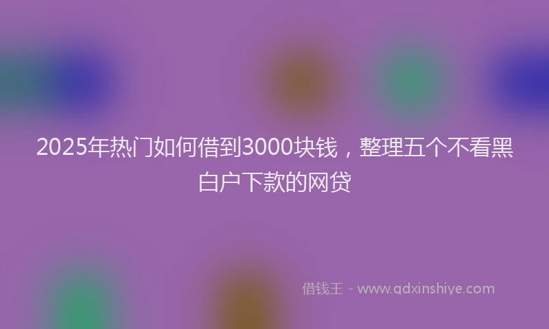 2025年热门如何借到3000块钱，整理五个不看黑白户下款的网贷