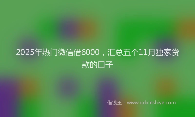 2025年热门微信借6000，汇总五个11月独家贷款的口子