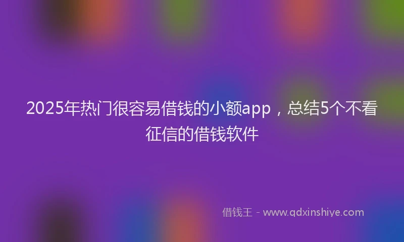 2025年热门很容易借钱的小额app，总结5个不看征信的借钱软件