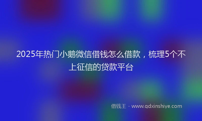 2025年热门小鹅微信借钱怎么借款，梳理5个不上征信的贷款平台