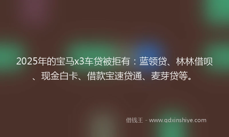 2025年的宝马x3车贷被拒有：蓝领贷、林林借呗、现金白卡、借款宝速贷通、麦芽贷等。