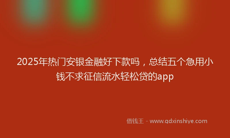 2025年热门安银金融好下款吗，总结五个急用小钱不求征信流水轻松贷的app