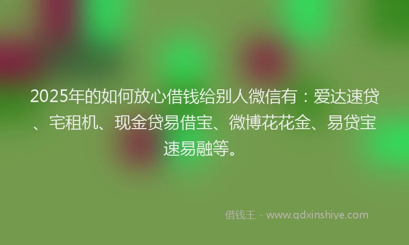 2025年的如何放心借钱给别人微信有：爱达速贷、宅租机、现金贷易借宝、微博花花金、易贷宝速易融等。