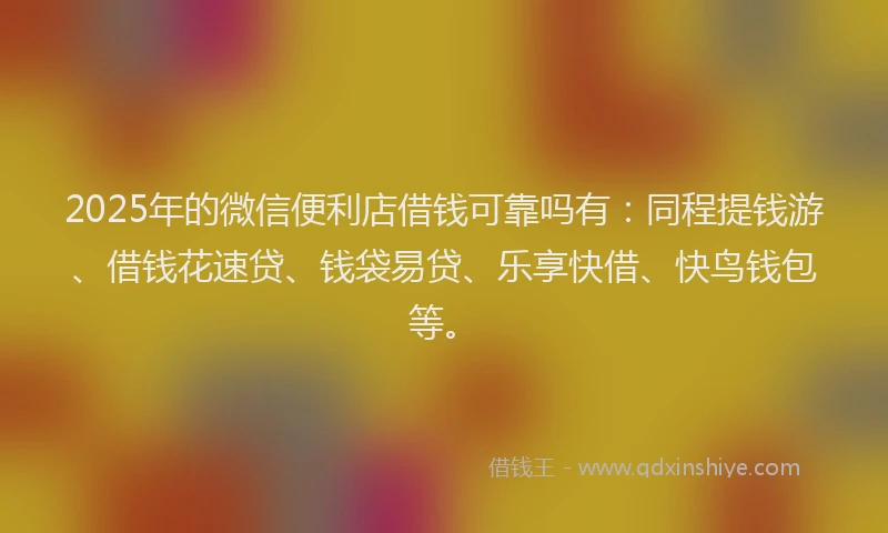 2025年的微信便利店借钱可靠吗有：同程提钱游、借钱花速贷、钱袋易贷、乐享快借、快鸟钱包等。