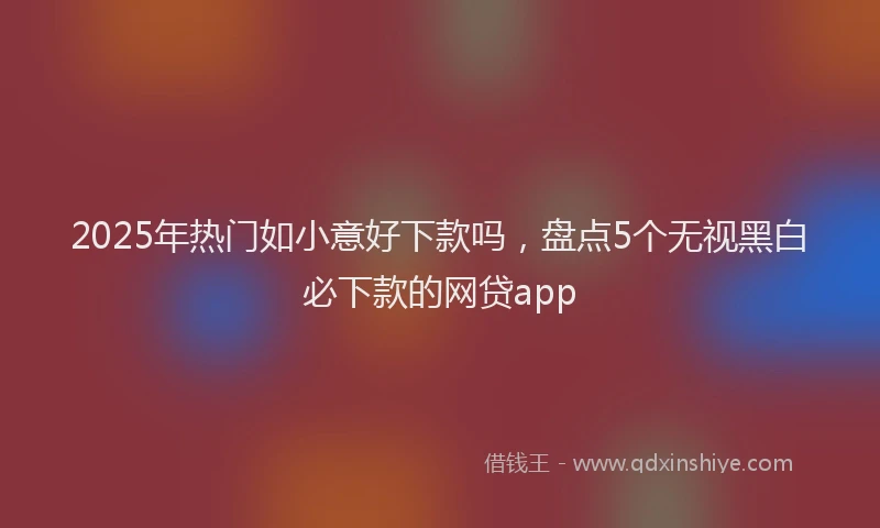 2025年热门如小意好下款吗，盘点5个无视黑白必下款的网贷app