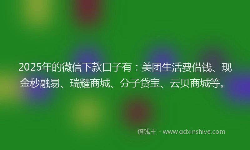 2025年的微信下款口子有：美团生活费借钱、现金秒融易、瑞耀商城、分子贷宝、云贝商城等。