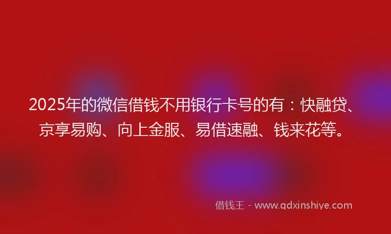 2025年的微信借钱不用银行卡号的有：快融贷、京享易购、向上金服、易借速融、钱来花等。