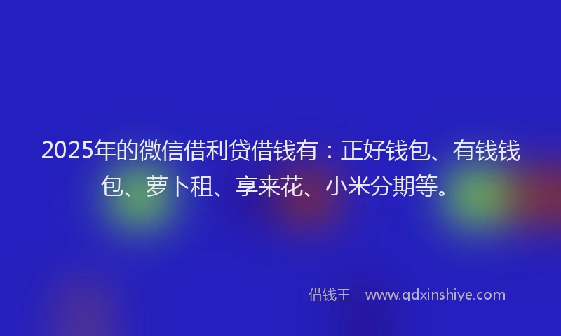 2025年的微信借利贷借钱有：正好钱包、有钱钱包、萝卜租、享来花、小米分期等。