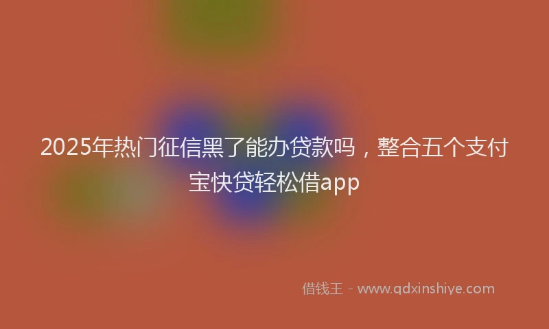 2025年热门征信黑了能办贷款吗，整合五个支付宝快贷轻松借app