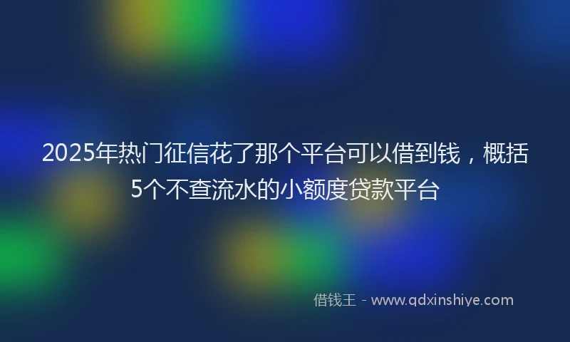 2025年热门征信花了那个平台可以借到钱，概括5个不查流水的小额度贷款平台