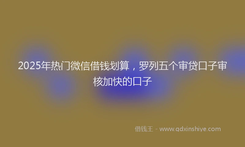 2025年热门微信借钱划算，罗列五个审贷口子审核加快的口子