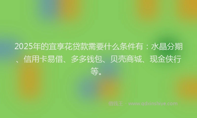 2025年的宜享花贷款需要什么条件有：水晶分期、信用卡易借、多多钱包、贝壳商城、现金侠行等。