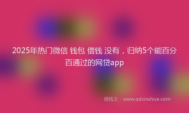 2025年热门微信 钱包 借钱 没有，归纳5个能百分百通过的网贷app
