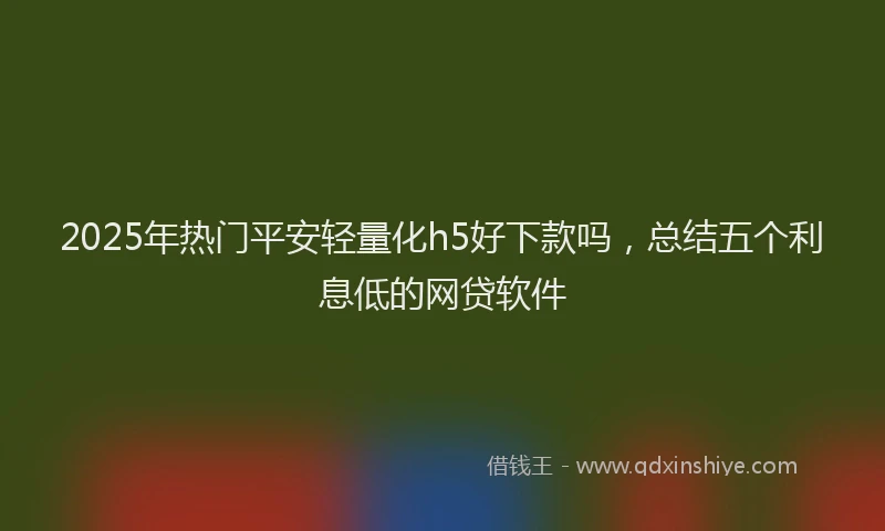 2025年热门平安轻量化h5好下款吗，总结五个利息低的网贷软件