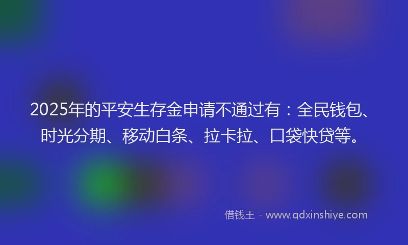 2025年的平安生存金申请不通过有：全民钱包、时光分期、移动白条、拉卡拉、口袋快贷等。