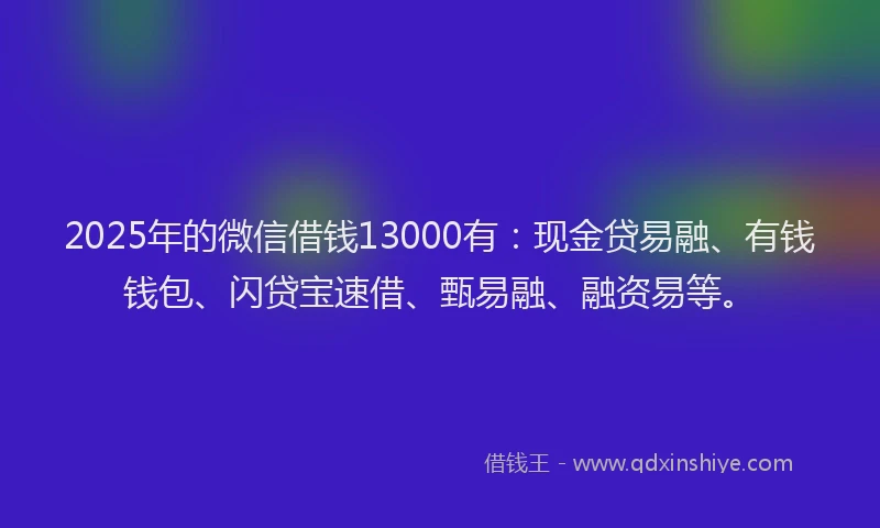 2025年的微信借钱13000有：现金贷易融、有钱钱包、闪贷宝速借、甄易融、融资易等。
