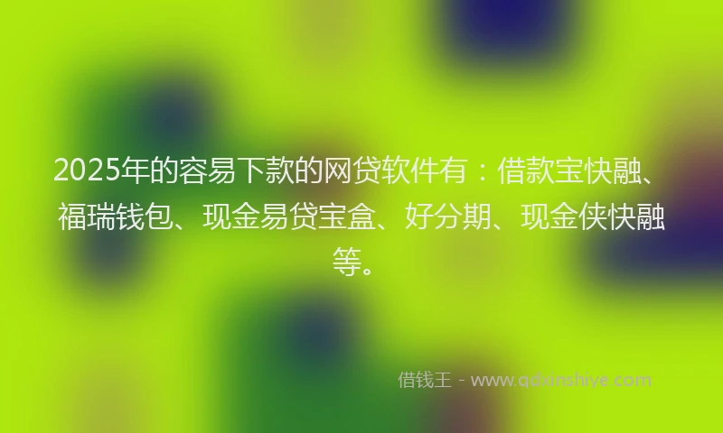 2025年的容易下款的网贷软件有：借款宝快融、福瑞钱包、现金易贷宝盒、好分期、现金侠快融等。