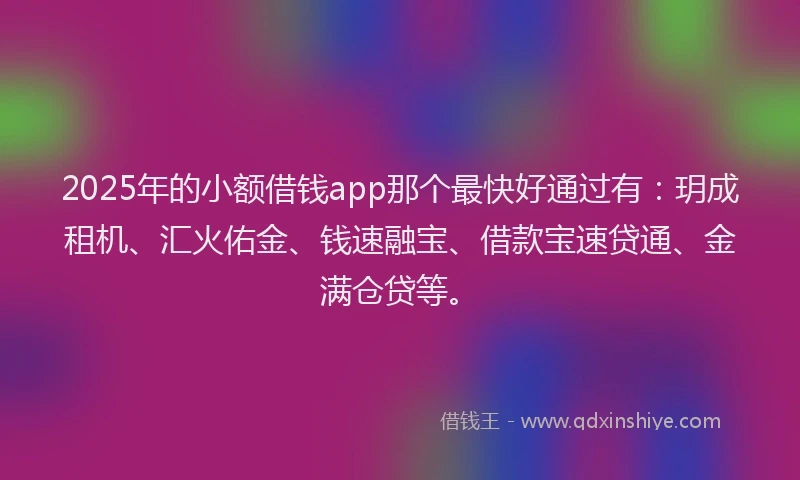 2025年的小额借钱app那个最快好通过有：玥成租机、汇火佑金、钱速融宝、借款宝速贷通、金满仓贷等。