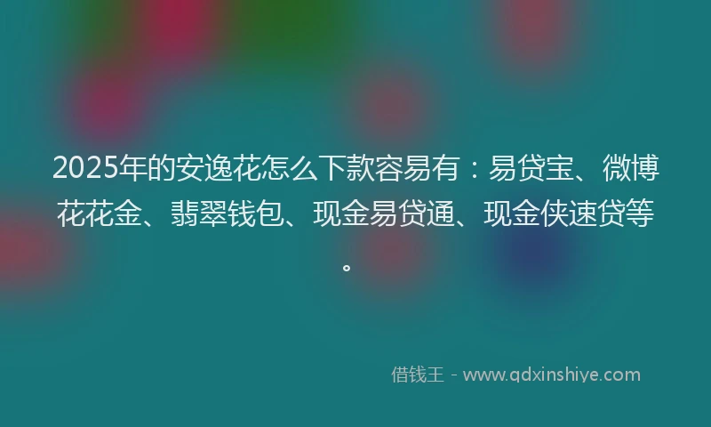 2025年的安逸花怎么下款容易有：易贷宝、微博花花金、翡翠钱包、现金易贷通、现金侠速贷等。