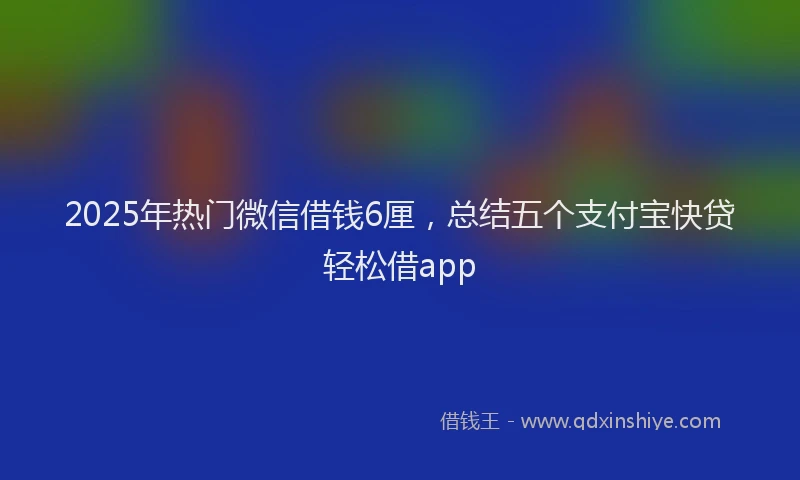 2025年热门微信借钱6厘，总结五个支付宝快贷轻松借app