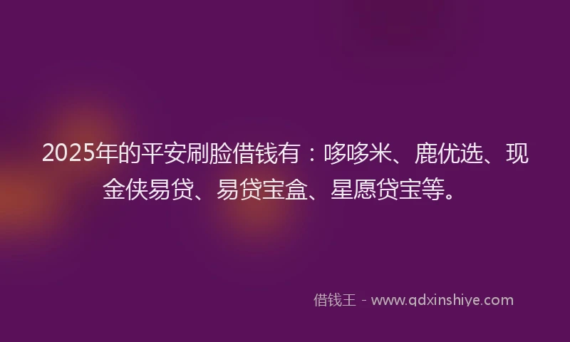 2025年的平安刷脸借钱有：哆哆米、鹿优选、现金侠易贷、易贷宝盒、星愿贷宝等。