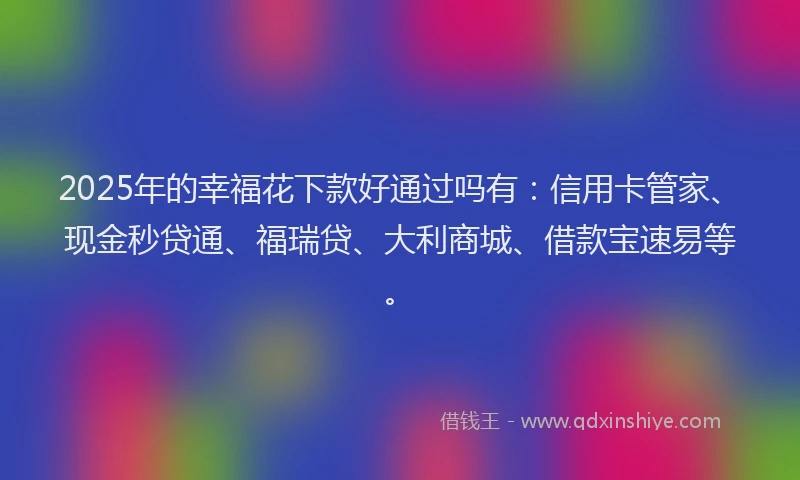 2025年的幸福花下款好通过吗有：信用卡管家、现金秒贷通、福瑞贷、大利商城、借款宝速易等。