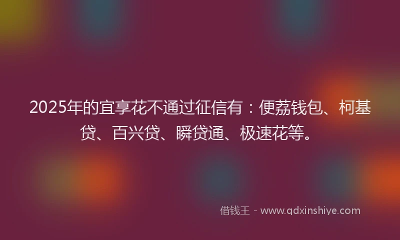 2025年的宜享花不通过征信有：便荔钱包、柯基贷、百兴贷、瞬贷通、极速花等。