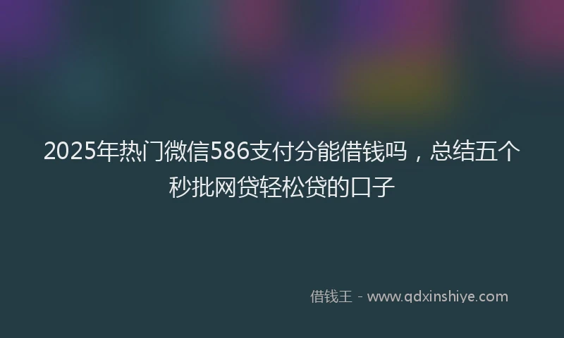 2025年热门微信586支付分能借钱吗，总结五个秒批网贷轻松贷的口子