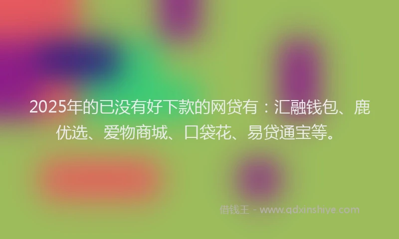 2025年的已没有好下款的网贷有：汇融钱包、鹿优选、爱物商城、口袋花、易贷通宝等。
