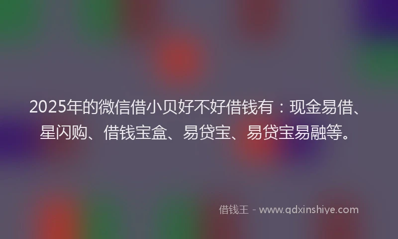 2025年的微信借小贝好不好借钱有：现金易借、星闪购、借钱宝盒、易贷宝、易贷宝易融等。