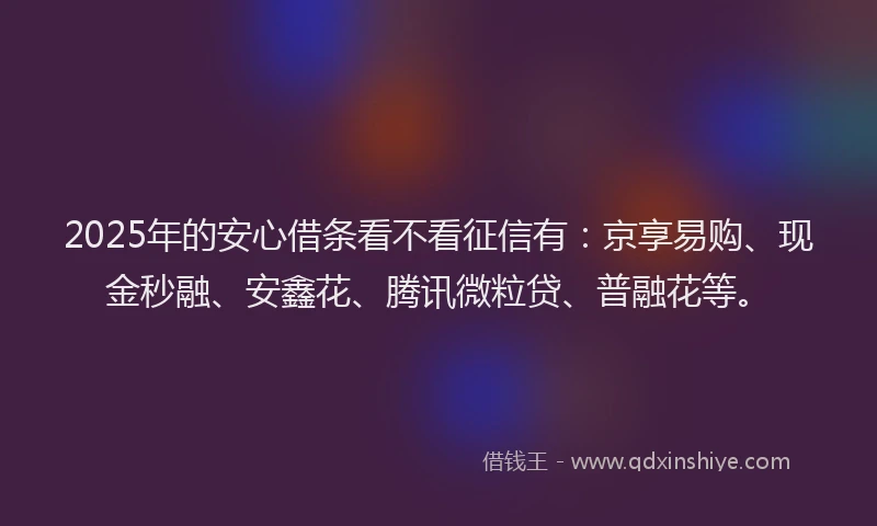 2025年的安心借条看不看征信有：京享易购、现金秒融、安鑫花、腾讯微粒贷、普融花等。
