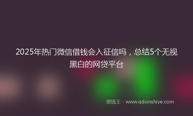 2025年热门微信借钱会入征信吗，总结5个无视黑白的网贷平台