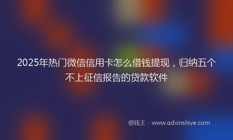2025年热门微信信用卡怎么借钱提现，归纳五个不上征信报告的贷款软件