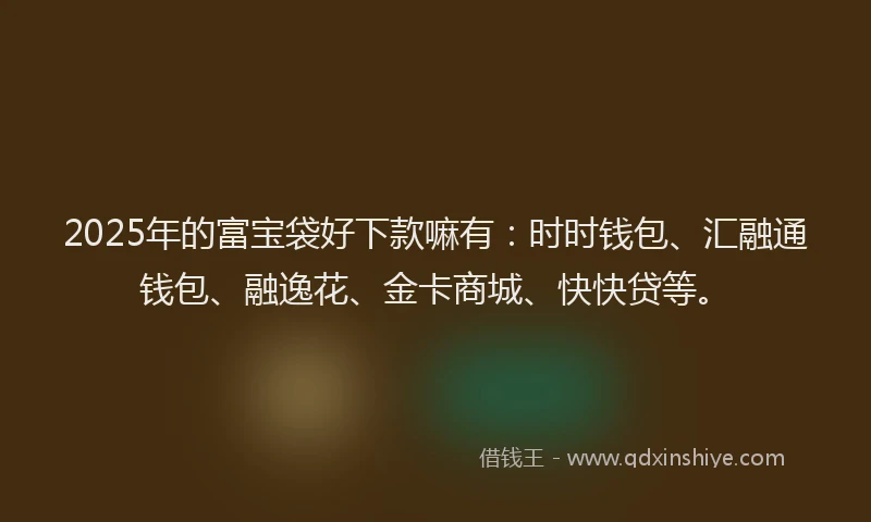 2025年的富宝袋好下款嘛有：时时钱包、汇融通钱包、融逸花、金卡商城、快快贷等。
