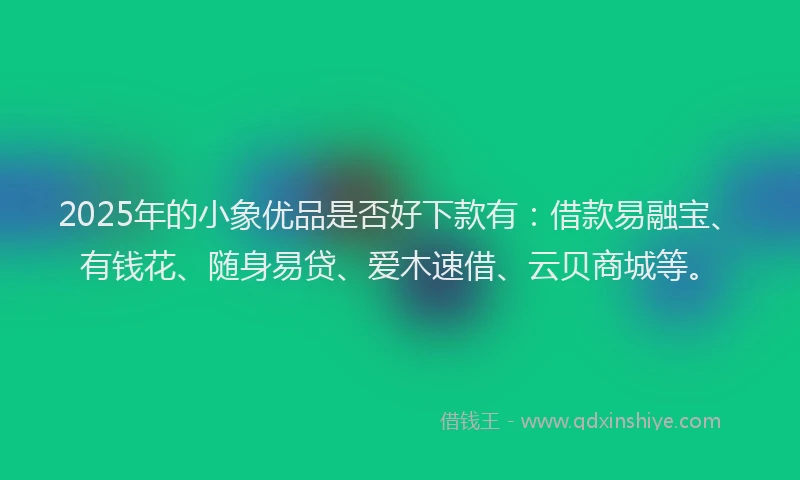 2025年的小象优品是否好下款有：借款易融宝、有钱花、随身易贷、爱木速借、云贝商城等。