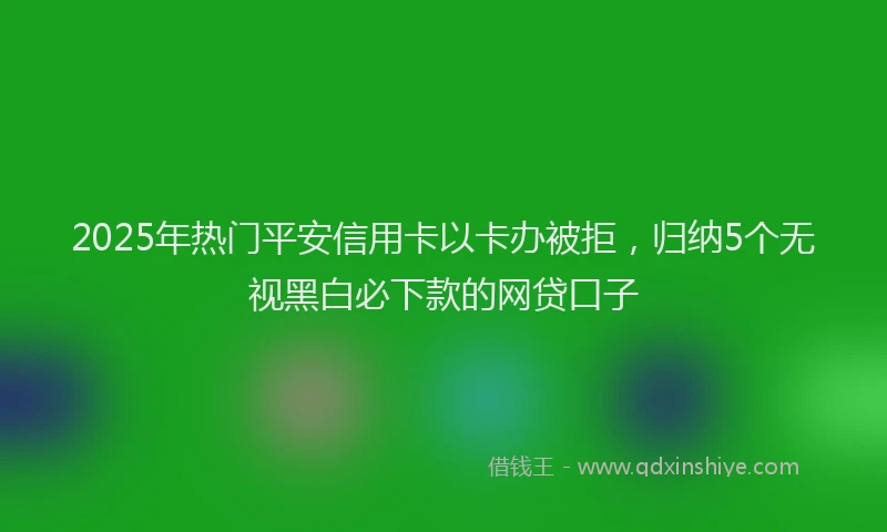 2025年热门平安信用卡以卡办被拒，归纳5个无视黑白必下款的网贷口子