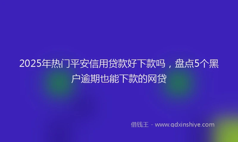 2025年热门平安信用贷款好下款吗，盘点5个黑户逾期也能下款的网贷