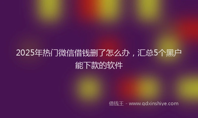 2025年热门微信借钱删了怎么办，汇总5个黑户能下款的软件