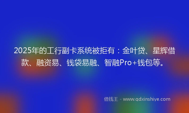 2025年的工行副卡系统被拒有：金叶贷、星辉借款、融资易、钱袋易融、智融Pro+钱包等。