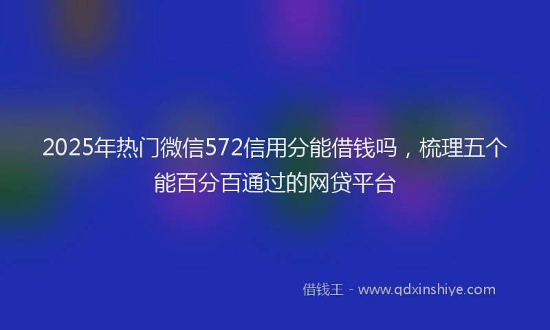 2025年热门微信572信用分能借钱吗，梳理五个能百分百通过的网贷平台