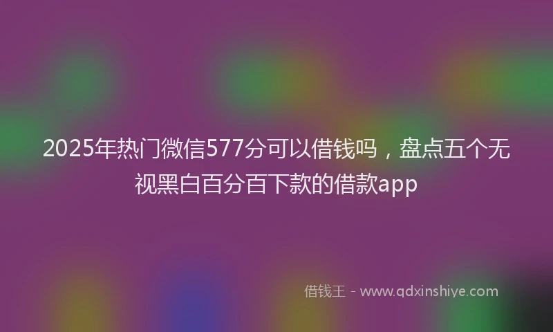2025年热门微信577分可以借钱吗，盘点五个无视黑白百分百下款的借款app