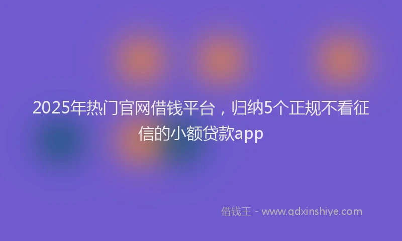 2025年热门官网借钱平台，归纳5个正规不看征信的小额贷款app