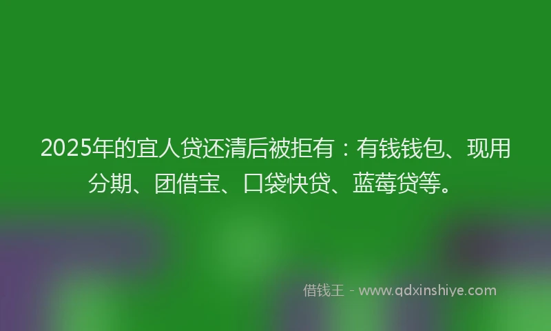 2025年的宜人贷还清后被拒有：有钱钱包、现用分期、团借宝、口袋快贷、蓝莓贷等。