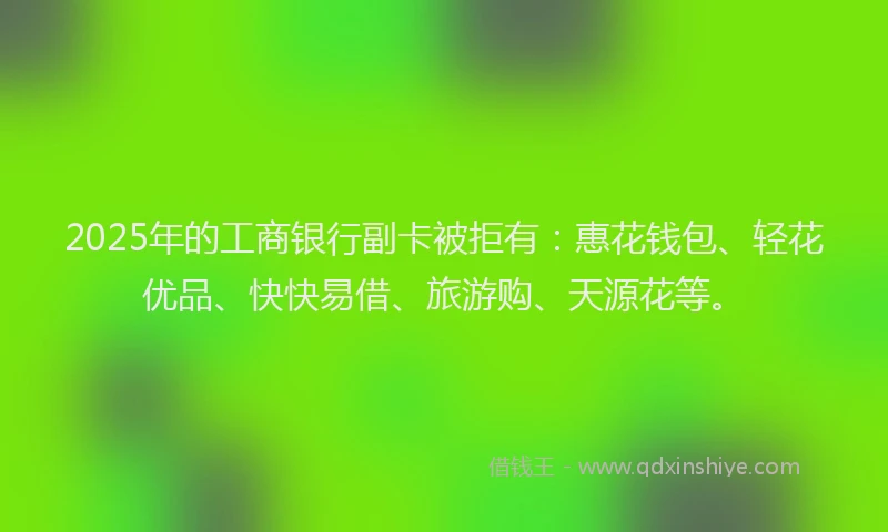 2025年的工商银行副卡被拒有：惠花钱包、轻花优品、快快易借、旅游购、天源花等。