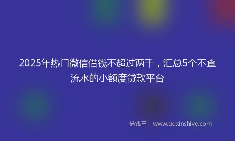 2025年热门微信借钱不超过两千，汇总5个不查流水的小额度贷款平台